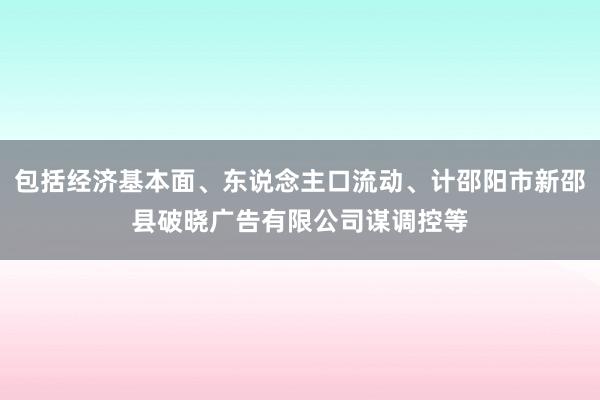 包括经济基本面、东说念主口流动、计邵阳市新邵县破晓广告有限公司谋调控等