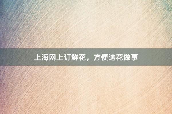 上海网上订鲜花,方便送花做事
